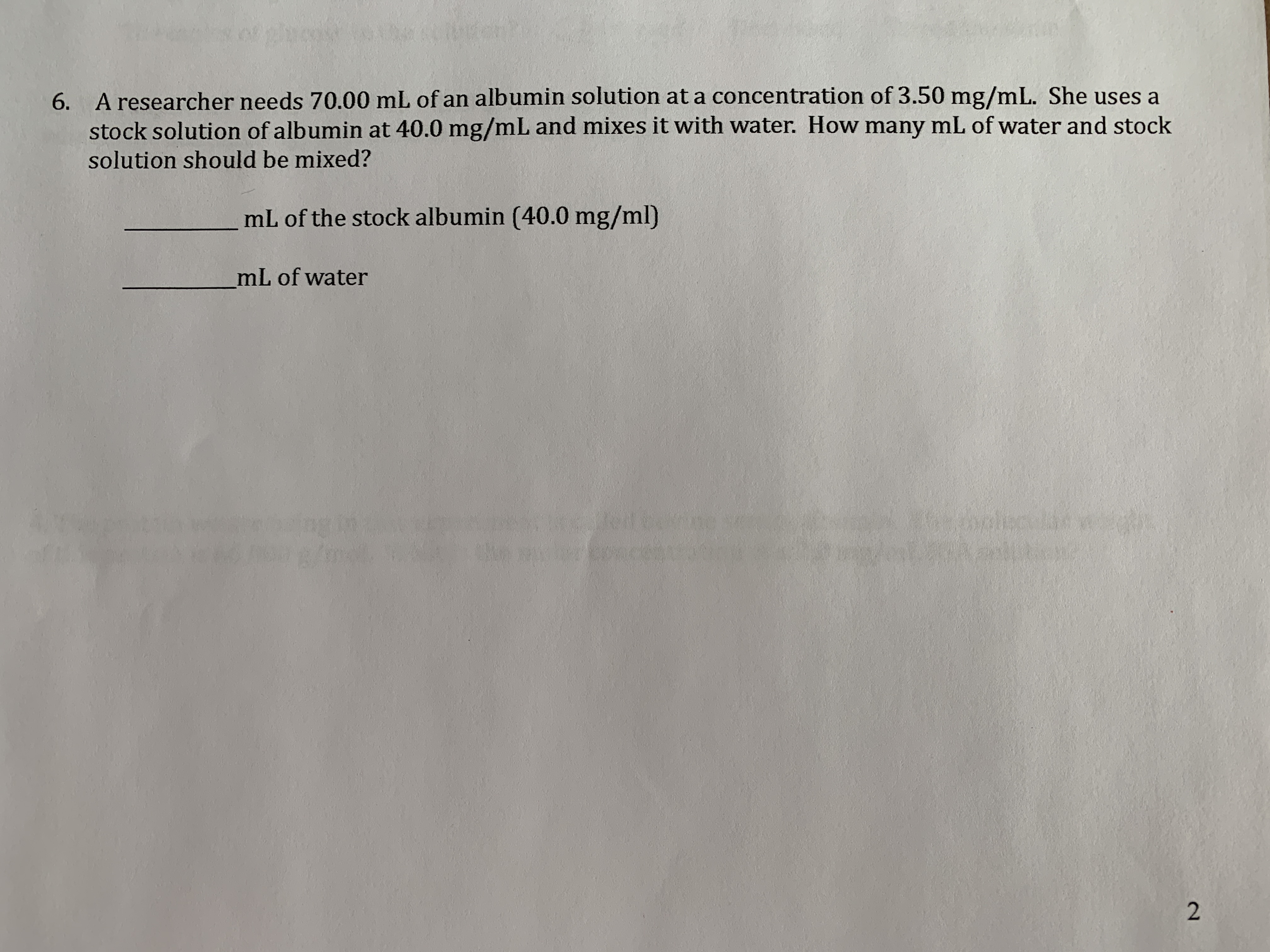 A researcher needs 70.00 mL of an albumin solution at a concentration of 3.50 mg/mL. She uses a
stock solution of albumin at 40.0 mg/mL and mixes it with water. How many mL of water and stock
solution should be mixed?
