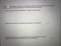 5. Buffer and pH problems. Show your work below the problems (and on the other side of this page, if
needed), but please write your final answer in the blank next to the question.
A. What is the pH if 40.00 mL 0.0045M HCl is added to 140.0 mL dH20?
B. What is the pH if 15.0 mL of 0.064M NaOH is added to 70.0 mL dH20?
I
C. What is the pH if 30.0 mL of 0.20M NaH2PO4 was mixed with 35.0 mL of 0.30M
Na2HPO4? The pKa values of phosphate are 2.14, 7.20 and 12.40.
