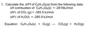 1. Calculate the AH°f of C6H12O6(s) from the following data:
AH combustion of C6H12O6(s) = -2816kJ/mol
AH°f of CO₂ (g) = -393.5 kJ/mol
AH°f of H₂O() = -285.9 kJ/mol
Equation: C6H12O6(S) + O2(g)
CO₂(g) + H₂O(g)