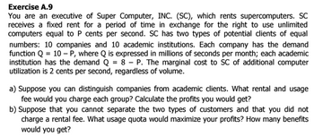 Exercise A.9
You are an executive of Super Computer, INC. (SC), which rents supercomputers. SC
receives a fixed rent for a period of time in exchange for the right use unlimited
computers equal to P cents per second. SC has two types of potential clients of equal
numbers: 10 companies and 10 academic institutions. Each company has the demand
function Q = 10 - P, where Q is expressed in millions of seconds per month; each academic
institution has the demand Q = 8 - P. The marginal cost to SC of additional computer
utilization is 2 cents per second, regardless of volume.
a) Suppose you can distinguish companies from academic clients. What rental and usage
fee would you charge each group? Calculate the profits you would get?
b) Suppose that you cannot separate the two types of customers and that you did not
charge a rental fee. What usage quota would maximize your profits? How many benefits
would you get?