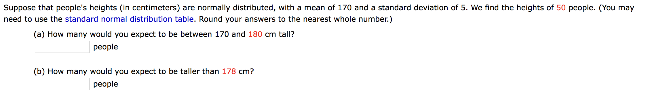 Suppose that people's heights (in centimeters) are normally distributed, with a mean of 170 and a standard deviation of 5. We find the heights of 50 people. (You may
need to use the standard normal distribution table. Round your answers to the nearest whole number.)
(a) How many would you expect to be between 170 and 180 cm tall?
people
(b) How many would you expect to be taller than 178 cm?
people
