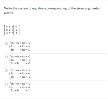 Write the system of equations corresponding to the given augmented
matrix.
666-2
809 4
390 2
6x + 6y + 6z = -2
8x
+9z = 4
3x
+9z = 2
6x - 6y + 6z = -2
8x
+9z = -4
3x +9y
=-2
6x - 6y + 6z = -2
8x
+9z = -4
3x
+9z = -2
6x + 6y + 6z = -2
8x
+9z = 4
3x +9y
= 2