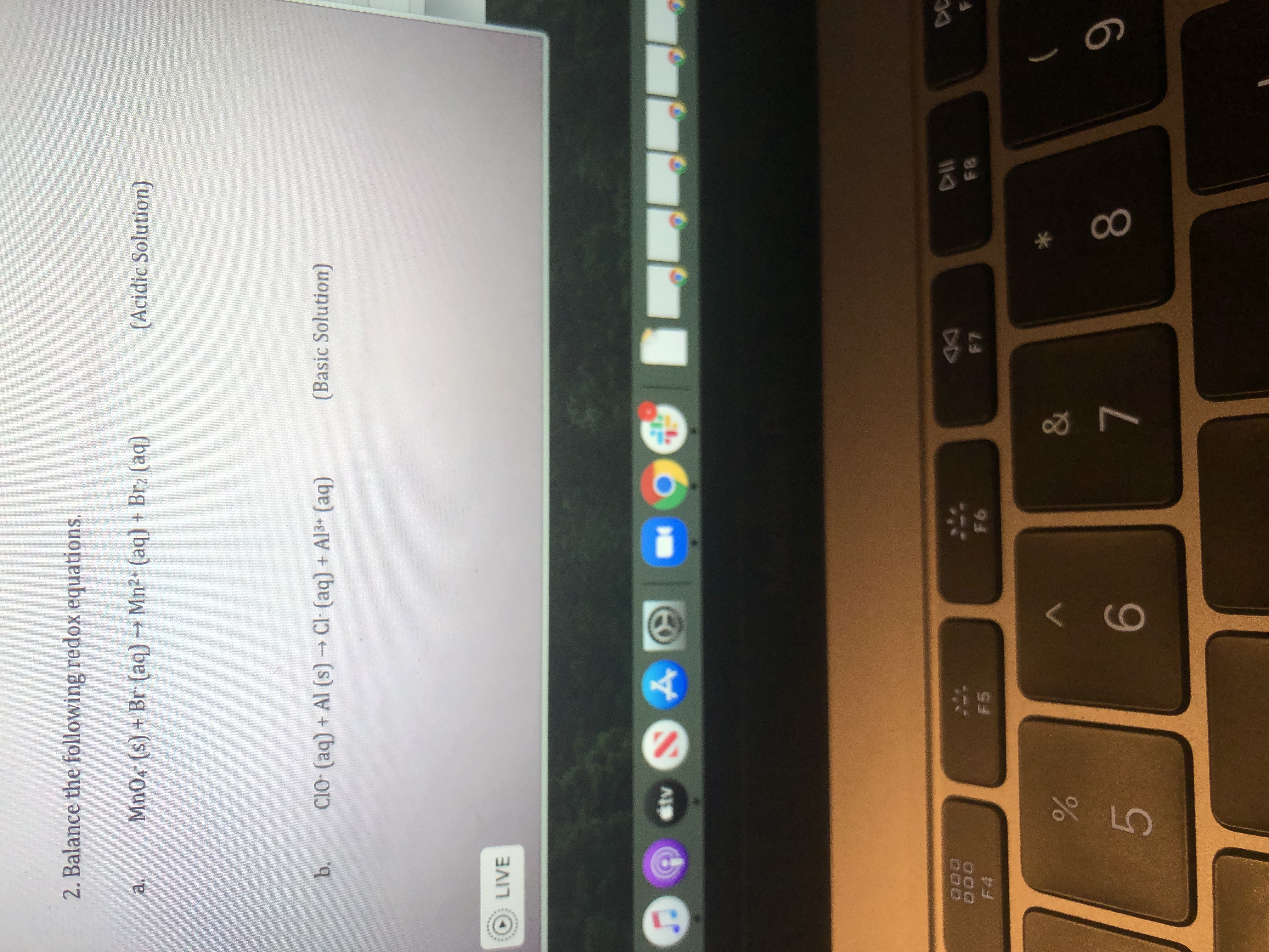 2. Balance the following redox equations.
Mn04 (s) + Br (aq) → Mn2+ (aq) + Brz (aq)
(Acidic Solution)
a.
b.
CIO- (aq) + Al (s) Cl (aq) + Al3+ (aq)
(Basic Solution)
LIVE
stv
DC
F7
F8
F4
F5
F6
6
8
