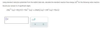 Using standard reduction potentials from the ALEKS Data tab, calculate the standard reaction free energy AG for the following redox reaction.
Round your answer to 4 significant digits.
2 Mn²+ (aq) +8H₂O (1) +5Zn²+ (aq) → 2MnO4 (aq) + 16H* (aq) +5Zn (s)
☐ kJ
X