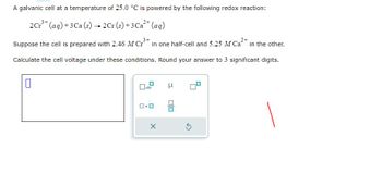 A galvanic cell at a temperature of 25.0 °C is powered by the following redox reaction:
2 Cr³+ (aq) + 3 Ca (s) → 2Cr (s) + 3 Ca²+ (aq)
Suppose the cell is prepared with 2.46 M Cr³+ in one half-cell and 5.25 M Ca²+ in the other.
Calculate the cell voltage under these conditions. Round your answer to 3 significant digits.
0
0x10
X
μ
S