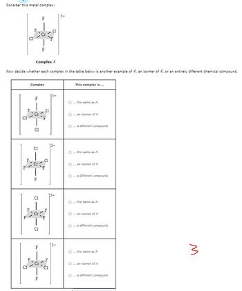 Consider this metal complex:
2
L4
FT
Complex 4
Now decide whether each complex in the table below is another example of A, an isomer of A, or an entirely different chemical compound.
C1
14
2
w
L
F4
F
Complex
9.
CI
Cl
9
F4
J
1,"
9
F
5
F
F
F4
44
U
U
14
445
o
This complex is ...
O the same as A
O ...an isomer of A
... a different compound.
O ... the same as A
O ... an isomer of A
O
... a different compound.
0 ... the same as A
O an isomer of A
... a different compound.
the same as A
...an isomer of A
O ... a different compound.
3