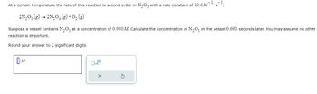 At a certain temperature the rate of this reaction is second order in N₂O5 with a rate constant of 19.6M¯¹.s¹:
2N₂O5 (g) → 2N₂O4 (g) + O₂(g)
Suppose a vessel contains N₂O5 at a concentration of 0.980 M. Calculate the concentration of N₂O5 in the vessel 0.690 seconds later. You may assume no other
reaction is important.
Round your answer to 2 significant digits.
D