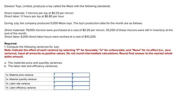 Dawson Toys, Limited, produces a toy called the Maze with the following standards:
Direct materials: 7 microns per toy at $0.33 per micron
Direct labor: 1.1 hours per toy at $6.80 per hour
During July, the company produced 5,000 Maze toys. The toy's production data for the month are as follows:
Direct materials: 79,000 microns were purchased at a cost of $0.29 per micron. 35,250 of these microns were still in inventory at the
end of the month.
Direct labor. 6,000 direct labor-hours were worked at a cost of $43,200.
Required:
1. Compute the following variances for July:
Note: Indicate the effect of each variance by selecting "F" for favorable, "U" for unfavorable, and "None" for no effect (i.e., zero
variance). Input all amounts as positive values. Do not round intermediate calculations. Round final answer to the nearest whole
dollar amount.
a. The materials price and quantity variances.
b. The labor rate and efficiency variances.
1a. Material price variance
1a. Material quantity variance
1b. Labor rate variance
1b. Labor efficiency variance