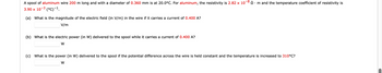 -8
A spool of aluminum wire 200 m long and with a diameter of 0.360 mm is at 20.0°C. For aluminum, the resistivity is 2.82 x 107 Ω·
• m and the temperature coefficient of resistivity is
3.90 x 10-3 (°C) -¹.
(a) What is the magnitude of the electric field (in V/m) in the wire if it carries a current of 0.400 A?
V/m
(b) What is the electric power (in W) delivered to the spool while it carries a current of 0.400 A?
W
(c) What is the power (in W) delivered to the spool if the potential difference across the wire is held constant and the temperature is increased to 310°C?
W