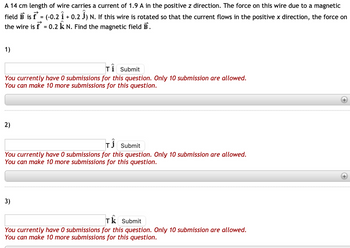 A 14 cm length of wire carries a current of 1.9 A in the positive z direction. The force on this wire due to a magnetic
field B is f* = (-0.2 Î + 0.2 Ĵ) N. If this wire is rotated so that the current flows in the positive x direction, the force on
the wire is f* = 0.2 k N. Find the magnetic field B.
1)
Ti
Submit
You currently have 0 submissions for this question. Only 10 submission are allowed.
You can make 10 more submissions for this question.
2)
TĴ
Submit
You currently have 0 submissions for this question. Only 10 submission are allowed.
You can make 10 more submissions for this question.
3)
Tk Submit
You currently have 0 submissions for this question. Only 10 submission are allowed.
You can make 10 more submissions for this question.