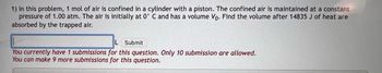 1) In this problem, 1 mol of air is confined in a cylinder with a piston. The confined air is maintained at a constant
pressure of 1.00 atm. The air is initially at 0° C and has a volume Vo. Find the volume after 14835 J of heat are
absorbed by the trapped air.
L Submit
You currently have 1 submissions for this question. Only 10 submission are allowed.
You can make 9 more submissions for this question.