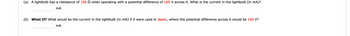 **Problem: Lightbulb Current Calculation**

(a) A lightbulb has a resistance of **150 Ω** when operating with a potential difference of **165 V** across it. What is the current in the lightbulb (in mA)?

______ mA

(b) **What If?** What would be the current in the lightbulb (in mA) if it were used in **Japan**, where the potential difference across it would be **100 V**?

______ mA