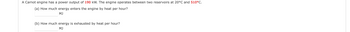 A Carnot engine has a power output of 190 kW. The engine operates between two reservoirs at 20°C and 510°C.
(a) How much energy enters the engine by heat per hour?
MJ
(b) How much energy is exhausted by heat per hour?
MJ
