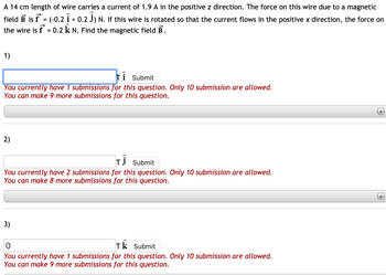 A 14 cm length of wire carries a current of 1.9 A in the positive z direction. The force on this wire due to a magnetic
field B is f* = (-0.2 Î + 0.2 Ĵ) N. If this wire is rotated so that the current flows in the positive x direction, the force on
the wire is f = 0.2 k N. Find the magnetic field B.
1)
Ti Submit
You currently have 1 submissions for this question. Only 10 submission are allowed.
You can make 9 more submissions for this question.
2)
TI Submit
You currently have 2 submissions for this question. Only 10 submission are allowed.
You can make 8 more submissions for this question.
3)
0
Tk Submit
You currently have 1 submissions for this question. Only 10 submission are allowed.
You can make 9 more submissions for this question.