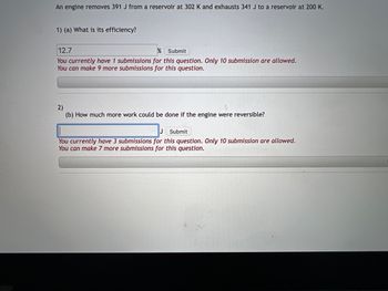 ### Thermodynamics Quiz

An engine removes 391 J from a reservoir at 302 K and exhausts 341 J to a reservoir at 200 K.

#### 1) (a) What is its efficiency?

Input Field:
```
12.7    %  [Submit]
```

*Note:*
You currently have 1 submission for this question. Only 10 submissions are allowed. You can make 9 more submissions for this question.

---

#### 2) (b) How much more work could be done if the engine were reversible?

Input Field:
```
        J  [Submit]
```

*Note:*
You currently have 3 submissions for this question. Only 10 submissions are allowed. You can make 7 more submissions for this question.

---

### Explanation of the Problem:

When an engine operates between two thermal reservoirs, the efficiency of the engine can be calculated using the input and output energies and temperatures of the reservoirs. For a non-reversible engine, the efficiency can be less than that of the most efficient possible (reversible) engine operating between the same two temperatures.

#### Key Definitions:
- **Efficiency (\(\eta\))**: The ratio of the work output to the heat input. 
  \[
  \eta = \left( \frac{Work\ Output}{Heat\ Input} \right)
  \]

- **Reversible Process**: An idealized process that occurs without any increase in entropy, meaning it can theoretically be reversed without any loss of energy.

#### Concepts:
- The actual efficiency is given and it may be calculated as:
  \[
  \eta = \left( \frac{391\ J - 341\ J}{391\ J} \right) \times 100\%
  \]

- For a reversible engine, the efficiency between two reservoirs can be maximized and computed using Carnot Efficiency:
  \[
  \eta_{Carnot} = 1 - \left( \frac{T_{cold}}{T_{hot}} \right)
  \]
  Where \(T_{cold}\) and \(T_{hot}\) are the absolute temperatures of the cold and hot reservoirs respectively.

The work done by a reversible engine can be more than the work done by a non-reversible one due to zero entropy change.

By comparing non-reversible and reversible processes, you can determine the potential increase in work output.