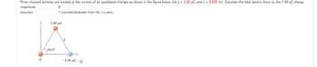 **Problem Statement:**

Three charged particles are located at the corners of an equilateral triangle, as shown in the figure below. Let \( q = 1.20 \, \mu C \) and \( L = 0.570 \, \text{m} \). Calculate the total electric force on the \( 7.00 \, \mu C \) charge.

- Magnitude: __________ N
- Direction: __________° (counterclockwise from the +x axis)

**Diagram Explanation:**

In the diagram, the equilateral triangle has vertices at three charged particles. The charges and their locations are as follows:

1. **Top Vertex (Positive Charge)**: A charge of \( 7.00 \, \mu C \) is located at the top vertex.
2. **Bottom Left Vertex (Positive Charge)**: This vertex has a charge labeled as \( q \), where \( q = 1.20 \, \mu C \).
3. **Bottom Right Vertex (Negative Charge)**: This vertex has a negative charge of \( -4.00 \, \mu C \).

- The distance between each pair of charges is represented as \( L = 0.570 \, \text{m} \).
- The angle between the horizontal axis (x-axis) and the line connecting the \( 7.00 \, \mu C \) charge to the \( q \) charge is \( 60.0^\circ \).

Please note that the diagram illustrates both the geometric arrangement of the particles and the symbolic representation of charges.