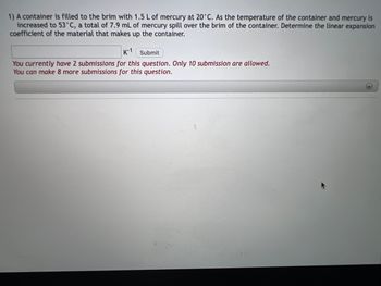 ### Problem Statement 

A container is filled to the brim with 1.5 liters of mercury at 20°C. As the temperature of the container and mercury is increased to 53°C, a total of 7.9 milliliters of mercury spills over the brim of the container. Determine the linear expansion coefficient of the material that makes up the container.

### Input Section

**Answer Input Box:** 
- A text input box is provided for users to enter their answer in \( K^{-1} \).

**Submit Button:** 
- There is a "Submit" button next to the input box for users to submit their answer.

### Submission Status

- **Current Status:** You currently have 2 submissions for this question. Only 10 submissions are allowed.
- **Allowed Submissions:** You can make 8 more submissions for this question.

**Note:** No graphs or diagrams are present in the image. The content includes the problem statement, user input mechanism, and submission status information.