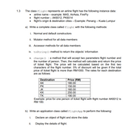 1.3
The class Flight represents an airline flight has the following instance data:
airline name – example: MAS, AirAsia, FireFly
flight number – AK6012, PK6014
flight's origin & destination cities – Example: Penang – Kuala Lumpur
a) Write a complete class called Flight with the following methods:
i. Normal and default constructors
ii. Mutator method for all data members
iii. Accessor methods for all data members
iv. tostring () method to return the objects' information
v. charge () : a method that will accept two parameters flight number and
the number of person. Then, the method will calculate and return the price
of ticket flight. The price will be calculated based on the first two
characters of the flight number. 5% of discount will be given if the total
price of ticket flight is more than RM1000. The rates for each destination
are as follows:
Destination
Price (RM)
AK
180.00
PK
150.00
JK
160.00
KK
250.00
190.00
TK
Example: price for one person of ticket flight with flight number AK6012 is
RM 180.
b) Write an application class called FlightApp to perform the following:
i.
Declare an object of flight and store the data
ii.
Display the details of flight.
