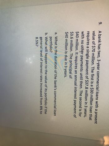 9.
A bank has two, 3-year commercial loans with a present
value of $70 million. The first is a $30 million loan that
requires a single payment of $37.8 million in 3 years,
with no other payments until then. The second is for
$40 million. It requires an annual interest payment of
$3.6 million. The principal of
$40 million is due in 3 years.
a. What is the duration of the bank's commercial loan
portfolio?
b. What will happen to the value of its portfolio if the
general level of interest rates increased from 8% to
8.5%?