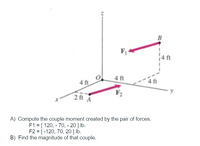 ft
4 ft
4 ft
2 ft A
A) Compute the couple moment created by the pair of forces.
F1 = [ 120, - 70, - 20 ] lb.
F2 = [-120, 70, 20] lb.
B) Find the magnitude of that couple.
