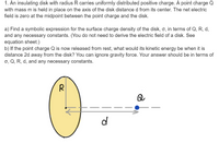 1. An insulating disk with radius R carries uniformly distributed positive charge. A point charge Q
with mass m is held in place on the axis of the disk distance d from its center. The net electric
field is zero at the midpoint between the point charge and the disk.
a) Find a symbolic expression for the surface charge density of the disk, o, in terms of Q, R, d,
and any necessary constants. (You do not need to derive the electric field of a disk. See
equation sheet.)
b) If the point charge Q is now released from rest, what would its kinetic energy be when it is
distance 2d away from the disk? You can ignore gravity force. Your answer should be in terms of
o, Q, R, d, and any necessary constants.
Q
