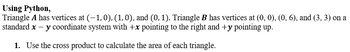 **Using Python,**
Triangle **A** has vertices at \((-1,0)\), \((1,0)\), and \((0,1)\). Triangle **B** has vertices at \((0,0)\), \((0,6)\), and \((3,3)\) on a standard \(x - y\) coordinate system with \(+x\) pointing to the right and \(+y\) pointing up.

1. **Use the cross product to calculate the area of each triangle.**