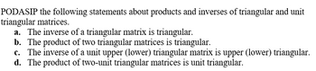 **Triangular and Unit Triangular Matrices: Properties and Behaviors**

In this section, we will explore properties and behaviors related to triangular and unit triangular matrices, particularly focusing on their products and inverses. Consider the following statements:

**a. The inverse of a triangular matrix is triangular.**

If \( A \) is a triangular matrix, then \( A^{-1} \) (if it exists) will also be a triangular matrix. This property simplifies many computations and solutions in linear algebra, maintaining structural form and reducing complexity.

**b. The product of two triangular matrices is triangular.**

When multiplying two triangular matrices of compatible dimensions, the resulting matrix will also be triangular. For instance, if \( A \) and \( B \) are both upper triangular matrices, their product \( AB \) will still be an upper triangular matrix.

**c. The inverse of a unit upper (lower) triangular matrix is upper (lower) triangular.**

For unit triangular matrices (triangular matrices with all diagonal entries equal to 1):
- The inverse of a unit upper triangular matrix is also an upper triangular matrix.
- The inverse of a unit lower triangular matrix is also a lower triangular matrix.

This maintains the unit triangular structure and can be particularly useful in computational methods such as solving systems of linear equations.

**d. The product of two unit triangular matrices is unit triangular.**

When multiplying two unit triangular matrices:
- The resulting matrix remains unit triangular.

This property ensures that the diagonal entries remain 1, preserving the unit triangular nature through multiplication operations.

**Explanation:**

- **Triangular Matrix**: A matrix is triangular if it is either upper triangular (all elements below the main diagonal are zero) or lower triangular (all elements above the main diagonal are zero).
- **Unit Triangular Matrix**: A triangular matrix where all the entries on the main diagonal are 1.

Understanding these properties aids in simplifying many matrix operations, contributing to more efficient computational algorithms and a deeper grasp of linear algebraic structures.