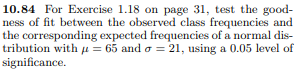 10.84 For Exercise 1.18 on page 31, test the good-
ness of fit between the observed class frequencies and
the corresponding expected frequencies of a normal dis-
tribution with μ= 65 and σ = 21, using a 0.05 level of
significance.