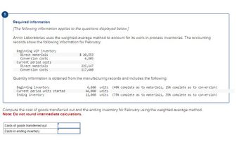 Required information
[The following information applies to the questions displayed below.]
Annin Laboratories uses the weighted-average method to account for its work-in-process inventories. The accounting
records show the following information for February:
Beginning WIP inventory
Direct materials
Conversion costs
Current period costs
Direct materials
Conversion costs
Beginning inventory
Current period units started
Ending inventory
$ 20,553
6,805
Quantity information is obtained from the manufacturing records and includes the following:
225, 147
117,460
Costs of goods transferred out
Costs in ending inventory
6,000 units (40 % complete as to materials, 15 % complete as to conversion)
44,000 units
11,000 units (75% complete as to materials, 35% complete as to conversion)
Compute the cost of goods transferred out and the ending inventory for February using the weighted-average method.
Note: Do not round intermediate calculations.