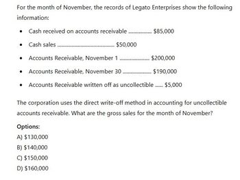 For the month of November, the records of Legato Enterprises show the following
information:
• Cash received on accounts receivable
........... $85,000
• Cash sales.
$50,000
Accounts Receivable, November 1
_ $200,000
$190,000
• Accounts Receivable, November 30 ..............
• Accounts Receivable written off as uncollectible...... $5,000
The corporation uses the direct write-off method in accounting for uncollectible
accounts receivable. What are the gross sales for the month of November?
Options:
A) $130,000
B) $140,000
C) $150,000
D) $160,000