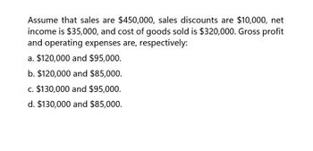 Assume that sales are $450,000, sales discounts are $10,000, net
income is $35,000, and cost of goods sold is $320,000. Gross profit
and operating expenses are, respectively:
a. $120,000 and $95,000.
b. $120,000 and $85,000.
c. $130,000 and $95,000.
d. $130,000 and $85,000.