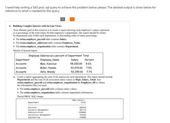 I need help writing a SAS proc sql query to achieve the problem below please. The desired output is show below for
reference to what is needed for the query.
6. Building Complex Queries with In-Line Views
Your ultimate goal in this exercise is to create a report showing each employee's salary expressed
as a percentage of the total salary for that employee's department. The report should be sorted
by department and, within each department, in descending order of salary percentage.
• The orion.employee_payroll table contains Salary.
• The orion.employee_addresses table contains Employee_Name.
• The orion.employee_organization table contains Department.
Sketch of desired report:
Employee Salaries as a percent of Department Total
Employee Name
Salary
58,200.00
Department
Accounts
Accounts
Accounts
Mea, Azavious
Miller, Pamela
Asta, Wendy
a. Create a report aggregating the sum of all salaries for each department. The report should include
Department and the sum of all associated salary values as Dept_Salary_Total. Join
orion.employee_payroll and orion.employee_organization by Employee_ID to obtain
the information that you need.
Department
• The orion.employee_payroll table contains salary values.
• The orion.employee_organization table contains department information.
Partial PROC SQL Output
Percent
8.6%
53,475.00 7.9%
52,295.00
7.7%
Accounts
Accounts Management
Administration
Concession Management
Engineering
Dept Salary_
Total
680440
397175
1009850
372225
276285