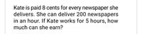 Kate is paid 8 cents for every newspaper she
delivers. She can deliver 200 newspapers
in an hour. If Kate works for 5 hours, how
much can she earn?
