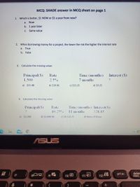 MCQ: SHADE answer in MCQ sheet on page 1
1. Which is better, $1 NOW or $1 a year from now?
a. Now
b. 1 year later
C. Same value
2. When borrowing money for a project, the lower the risk the higher the interest rate
a. True
b. False
3. Calculate the missing value:
Interest ($)
Principal($)
1,500
Rate
Time (months)
2.5°%
7 months
a) $21.88
b) $39.96
c) $33.25
d) 20.25
4.
Calculate the missing value:
Principal($)
Rate
Time (months) Interest($)
10.25 o
1l months
328.85
a) $5,000
b) $3,499.96
c) $4,533.25
d) None of these
25
ASUS
f8D/点)
prt sc
deletr
insert,
f7
f10
f11
f12
