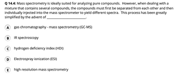 Q 14.4: Mass spectrometry is ideally suited for analyzing pure compounds. However, when dealing with a
mixture that contains several compounds, the compounds must first be separated from each other and then
individually injected into the mass spectrometer to yield different spectra. This process has been greatly
simplified by the advent of
A gas chromatography - mass spectrometry (GC-MS)
B
C
IR spectroscopy
hydrogen deficiency index (HDI)
D Electrospray ionization (ESI)
E high resolution mass spectrometry