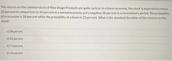 The returns on the common stock of New Image Products are quite cyclical. In a boom economy, the stock is expected to return
23 percent in comparison to 14 percent in a normal economy and a negative 18 percent in a recessionary period. The probability
of a recession is 18 percent while the probability of a boom is 22 percent. What is the standard deviation of the returns on this
stock?
12.08 percent
15.83 percent
13.71 percent
11.56 percent