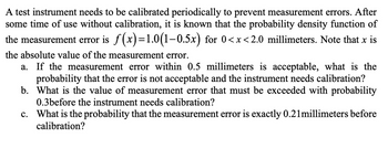 A test instrument needs to be calibrated periodically to prevent measurement errors. After
some time of use without calibration, it is known that the probability density function of
the measurement error is f(x)=1.0(1-0.5x) for 0<x<2.0 millimeters. Note that x is
the absolute value of the measurement error.
a. If the measurement error within 0.5 millimeters is acceptable, what is the
probability that the error is not acceptable and the instrument needs calibration?
b. What is the value of measurement error that must be exceeded with probability
0.3before the instrument needs calibration?
c. What is the probability that the measurement error is exactly 0.21 millimeters before
calibration?