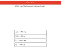 Question 24 of 32
Which one of the following is the largest mass?
A) 7.6 × 10ª mg
B) 7.6 × 107 ng
C) 7.6 × 10-2 kg
D) 7.6 × 10° µg
