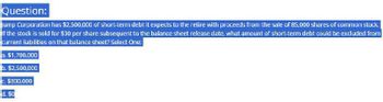 Question:
Jump Corporation has $2,500,000 of short-term debt it expects to the retire with proceeds from the sale of 85,000 shares of common stock.
if the stock is sold for $30 per share subsequent to the balance sheet release date, what amount of short-term debt could be excluded from
current liabilities on that balance sheet? Select One:
a. $1,700,000
b. $2,500,000
$800,000
d. $0