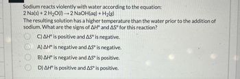 Sodium reacts violently with water according to the equation:
2 Na(s) + 2 H2O(l) → 2 NaOH(aq) + H2(g)
The resulting solution has a higher temperature than the water prior to the addition of
sodium. What are the signs of AH° and AS° for this reaction?
C) AH° is positive and AS is negative.
A) AH° is negative and AS° is negative.
OB) AH° is negative and AS° is positive.
D) AH° is positive and AS° is positive.