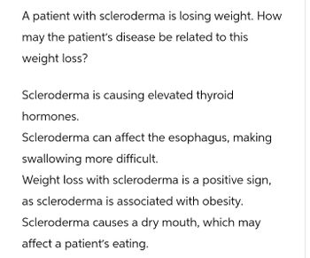 A patient with scleroderma is losing weight. How
may the patient's disease be related to this
weight loss?
Scleroderma is causing elevated thyroid
hormones.
Scleroderma can affect the esophagus, making
swallowing more difficult.
Weight loss with scleroderma is a positive sign,
as scleroderma is associated with obesity.
Scleroderma causes a dry mouth, which may
affect a patient's eating.