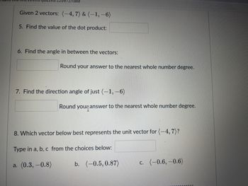 269/2/take
Given 2 vectors: (-4, 7) & (-1,-6)
5. Find the value of the dot product:
6. Find the angle in between the vectors:
Round your answer to the nearest whole number degree.
7. Find the direction angle of just (-1,-6)
Round your answer to the nearest whole number degree.
8. Which vector below best represents the unit vector for (-4, 7)?
Type in a, b, c from the choices below:
a. (0.3,-0.8)
b. (-0.5, 0.87)
c. (-0.6,-0.6)