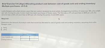 Brief Exercise 5-6 (Algo) Allocating product cost between cost of goods sold and ending inventory:
Multiple purchases. LO 5-6
LoDo Designs sells smart phone cases that are custom designed by local artists. Its beginning inventory of cases was 184 units at $35
per unit. During the year, Cortez made two batch purchases of these cases. The first was a 217-unit purchase at $38 per unit; the
second was a 335-unit purchase at $41 per unit. During the period, it sold 599 cases.
Required:
Determine the amount of product costs that would be allocated to cost of goods sold and ending inventory, assuming that LoDo
Designs uses
a. FIFO.
b. LIFO.
FIFO
LIFO
Cost of goods sold
Ending inventory