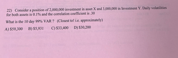 22) Consider a position of 2,000,000 investment in asset X and 3,000,000 in Investment Y. Daily volatilities
for both assets is 0.1% and the correlation coefficient is .30
What is the 10 day 99% VAR? (Closest to! i.e. approximately)
A) $59,300 B) $5,931 C) $33,400 D) $30,200