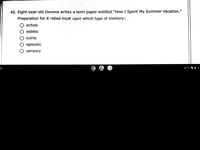 42. Eight-year-old Devona writes a term paper entitled "How I Spent My Summer Vacation."
Preparation for it relied most upon which type of memory:
echoic
eidetic
iconic
episodic
sensory
EXTD
i 10
