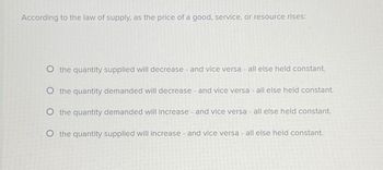 According to the law of supply, as the price of a good, service, or resource rises:
O the quantity supplied will decrease - and vice versa - all else held constant.
O the quantity demanded will decrease - and vice versa - all else held constant.
O the quantity demanded will increase - and vice versa - all else held constant.
O the quantity supplied will increase - and vice versa - all else held constant.