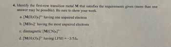 4. Identify the first-row transition metal M that satisfies the requirements given (more than one
answer may be possible). Be sure to show your work.
a. [M(H2O)6]3+ having one unpaired electron
b. [MBг4] having the most unpaired electrons
c. diamagnetic [M(CN)6]³-
d. [M(H2O)6]2+ having LFSE = -3/5A0