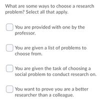 What are some ways to choose a research
problem? Select all that apply.
You are provided with one by the
professor.
You are given a list of problems to
choose from.
You are given the task of choosing a
social problem to conduct research on.
You want to prove you are a better
researcher than a colleague.
