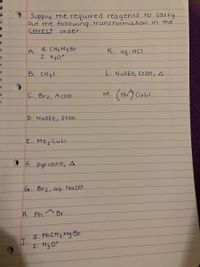 Supply the required reagents to Carry
out the following trans formation in the
corre ct order.
A.
4. CH3 Mg Br
K.
aq. HCI
2. H30
B. CH31
L. NaOEt, ETOH, A
C. Br2, A cOH
M.
D. NADET, EtoH
E. Mez CuLi
O F. pyridine, A.
G. Br2, aq. NAOH
H. Ph^Br
1. PhCH2 Mg Br
J.
2. H3 0+
