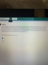 Question 1/18
> NEXT
A BOOKMARK
Previous
Scenario 1:
A man and woman have decided to have children but are worried about possible genetic diseases. The couple visits a
geneticist to determine what the possible risks are for their future children. The couple discovers that the mom is a
carrier, or heterozygous with the diabetes allele and the dad is homozygous dominant, so neither of them have the
disease but the mom has one recessive allele. In order to have Diabetes, you have to have two recessive alleles. The
following year, the parents are blessed with a bouncing baby boy!
What is the correct genotype of the mom?
Aa
B) AA
aa

